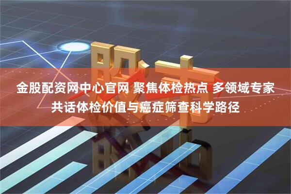 金股配资网中心官网 聚焦体检热点 多领域专家共话体检价值与癌症筛查科学路径