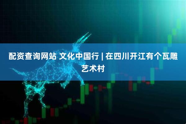 配资查询网站 文化中国行 | 在四川开江有个瓦雕艺术村