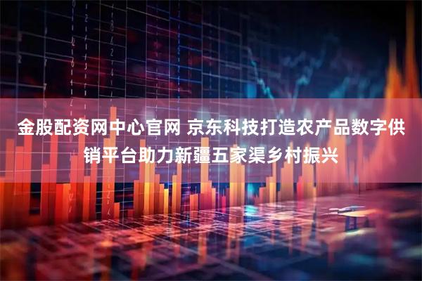 金股配资网中心官网 京东科技打造农产品数字供销平台助力新疆五家渠乡村振兴
