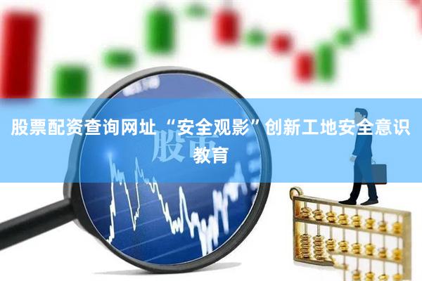 股票配资查询网址 “安全观影”创新工地安全意识教育