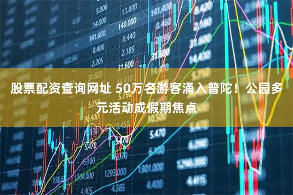 股票配资查询网址 50万名游客涌入普陀！公园多元活动成假期焦点